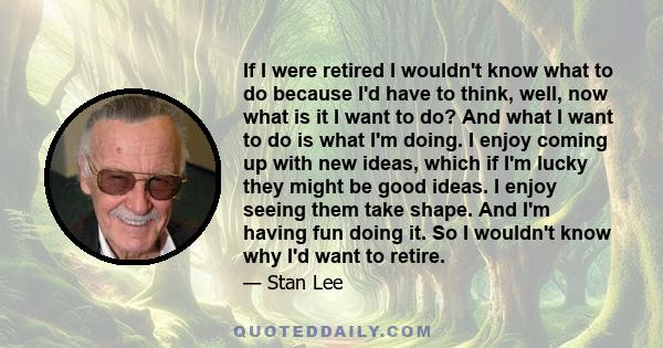 If I were retired I wouldn't know what to do because I'd have to think, well, now what is it I want to do? And what I want to do is what I'm doing. I enjoy coming up with new ideas, which if I'm lucky they might be good 