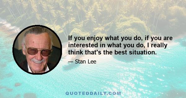 If you enjoy what you do, if you are interested in what you do, I really think that's the best situation.