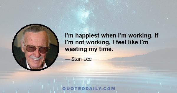 I'm happiest when I'm working. If I'm not working, I feel like I'm wasting my time.