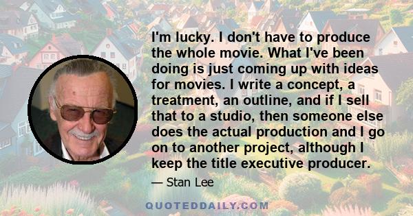 I'm lucky. I don't have to produce the whole movie. What I've been doing is just coming up with ideas for movies. I write a concept, a treatment, an outline, and if I sell that to a studio, then someone else does the