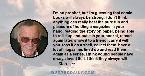 I'm no prophet, but I'm guessing that comic books will always be strong. I don't think anything can really beat the pure fun and pleasure of holding a magazine in your hand, reading the story on paper, being able to