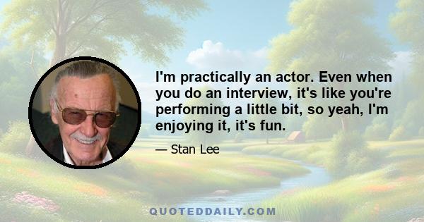 I'm practically an actor. Even when you do an interview, it's like you're performing a little bit, so yeah, I'm enjoying it, it's fun.