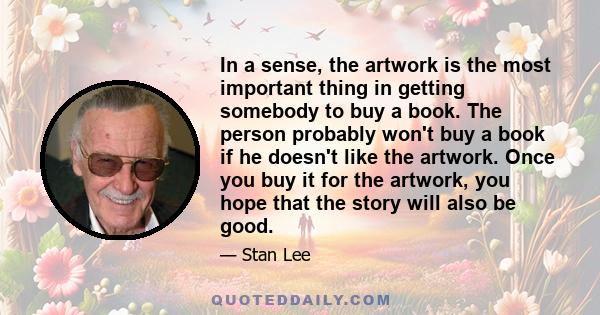 In a sense, the artwork is the most important thing in getting somebody to buy a book. The person probably won't buy a book if he doesn't like the artwork. Once you buy it for the artwork, you hope that the story will