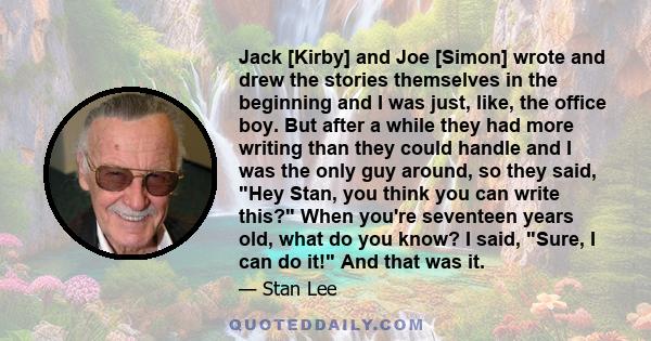 Jack [Kirby] and Joe [Simon] wrote and drew the stories themselves in the beginning and I was just, like, the office boy. But after a while they had more writing than they could handle and I was the only guy around, so