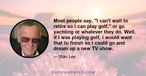 Most people say, I can't wait to retire so I can play golf, or go yachting or whatever they do. Well, if I was playing golf, I would want that to finish so I could go and dream up a new TV show.