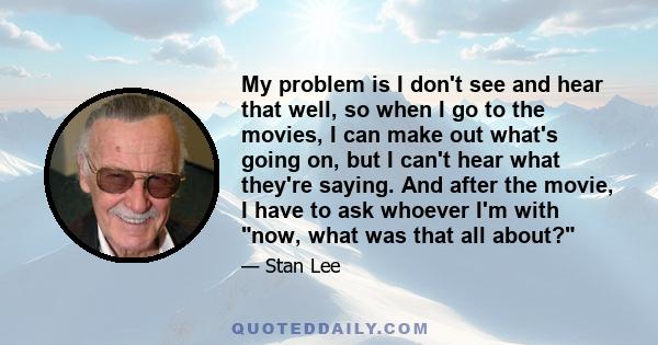 My problem is I don't see and hear that well, so when I go to the movies, I can make out what's going on, but I can't hear what they're saying. And after the movie, I have to ask whoever I'm with now, what was that all