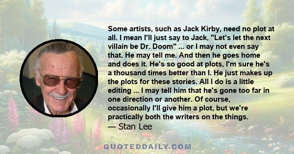 Some artists, such as Jack Kirby, need no plot at all. I mean I'll just say to Jack, Let's let the next villain be Dr. Doom ... or I may not even say that. He may tell me. And then he goes home and does it. He's so good 