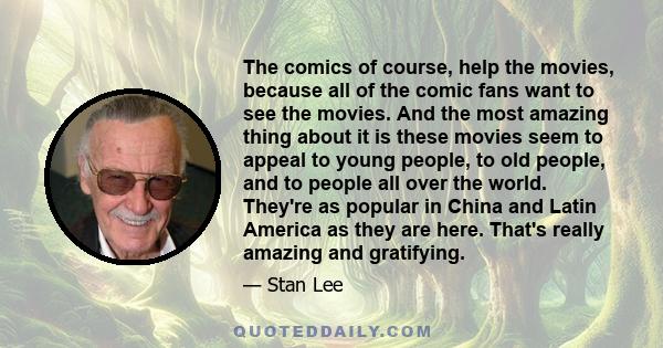 The comics of course, help the movies, because all of the comic fans want to see the movies. And the most amazing thing about it is these movies seem to appeal to young people, to old people, and to people all over the