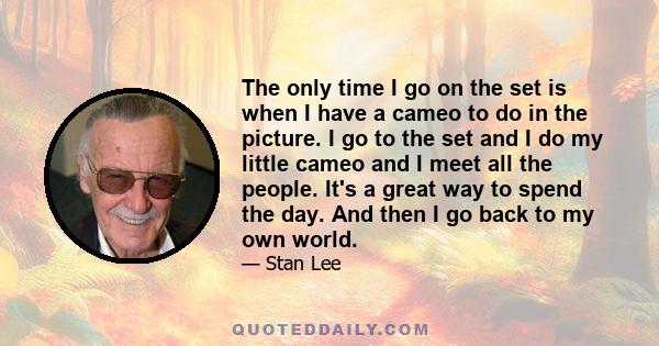 The only time I go on the set is when I have a cameo to do in the picture. I go to the set and I do my little cameo and I meet all the people. It's a great way to spend the day. And then I go back to my own world.