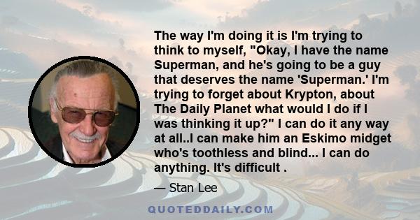 The way I'm doing it is I'm trying to think to myself, Okay, I have the name Superman, and he's going to be a guy that deserves the name 'Superman.' I'm trying to forget about Krypton, about The Daily Planet what would