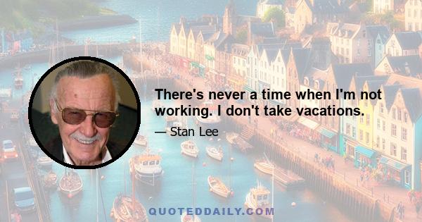 There's never a time when I'm not working. I don't take vacations.