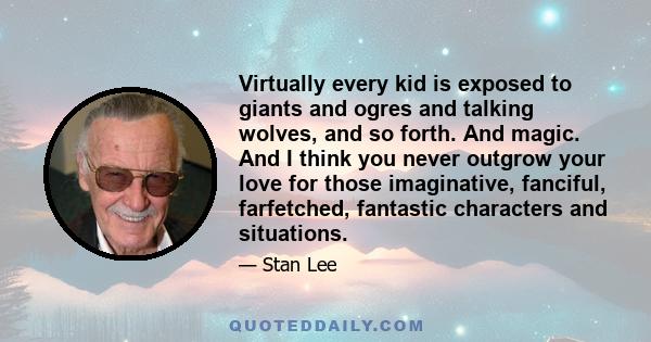 Virtually every kid is exposed to giants and ogres and talking wolves, and so forth. And magic. And I think you never outgrow your love for those imaginative, fanciful, farfetched, fantastic characters and situations.