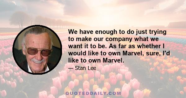 We have enough to do just trying to make our company what we want it to be. As far as whether I would like to own Marvel, sure, I'd like to own Marvel.