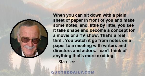 When you can sit down with a plain sheet of paper in front of you and make some notes, and, little by little, you see it take shape and become a concept for a movie or a TV show. That's a real thrill. You watch it go