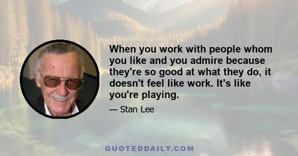 When you work with people whom you like and you admire because they're so good at what they do, it doesn't feel like work. It's like you're playing.