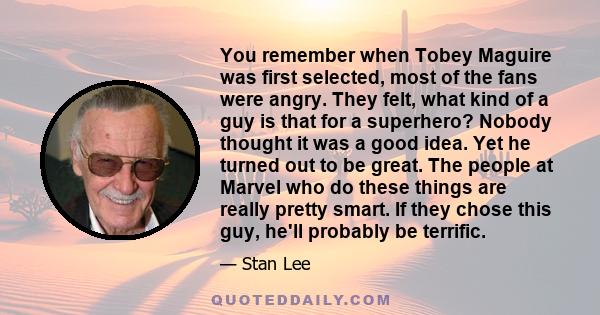 You remember when Tobey Maguire was first selected, most of the fans were angry. They felt, what kind of a guy is that for a superhero? Nobody thought it was a good idea. Yet he turned out to be great. The people at