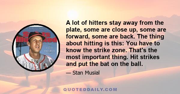 A lot of hitters stay away from the plate, some are close up, some are forward, some are back. The thing about hitting is this: You have to know the strike zone. That's the most important thing. Hit strikes and put the