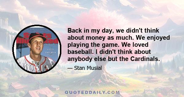 Back in my day, we didn't think about money as much. We enjoyed playing the game. We loved baseball. I didn't think about anybody else but the Cardinals.