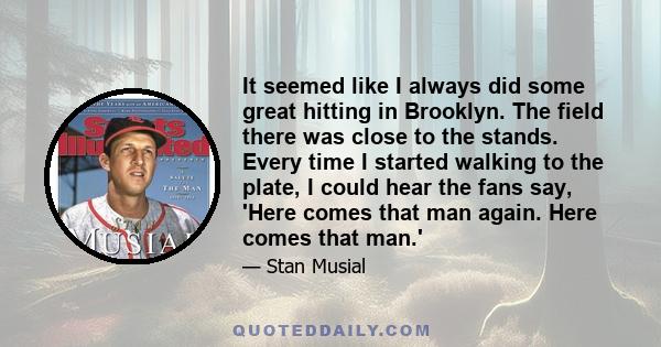 It seemed like I always did some great hitting in Brooklyn. The field there was close to the stands. Every time I started walking to the plate, I could hear the fans say, 'Here comes that man again. Here comes that man.'