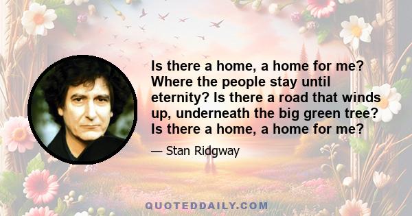 Is there a home, a home for me? Where the people stay until eternity? Is there a road that winds up, underneath the big green tree? Is there a home, a home for me?