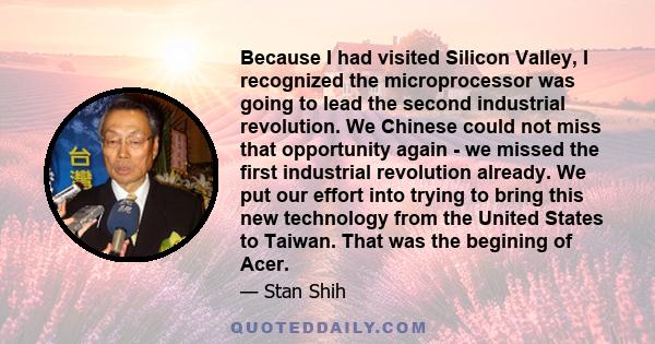 Because I had visited Silicon Valley, I recognized the microprocessor was going to lead the second industrial revolution. We Chinese could not miss that opportunity again - we missed the first industrial revolution