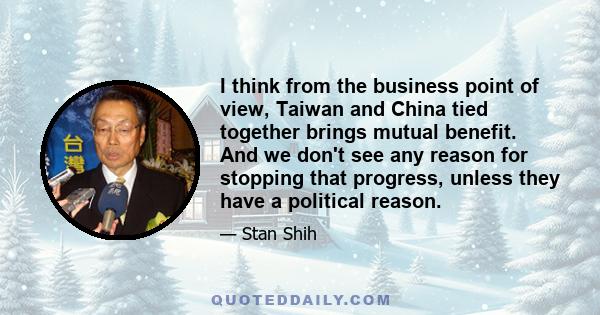 I think from the business point of view, Taiwan and China tied together brings mutual benefit. And we don't see any reason for stopping that progress, unless they have a political reason.