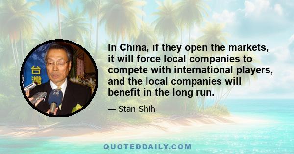 In China, if they open the markets, it will force local companies to compete with international players, and the local companies will benefit in the long run.