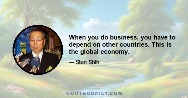 When you do business, you have to depend on other countries. This is the global economy.