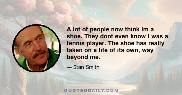 A lot of people now think Im a shoe. They dont even know I was a tennis player. The shoe has really taken on a life of its own, way beyond me.