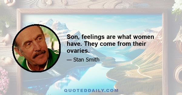 Son, feelings are what women have. They come from their ovaries.