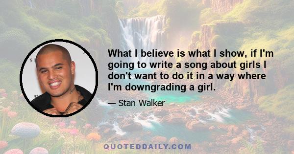 What I believe is what I show, if I'm going to write a song about girls I don't want to do it in a way where I'm downgrading a girl.