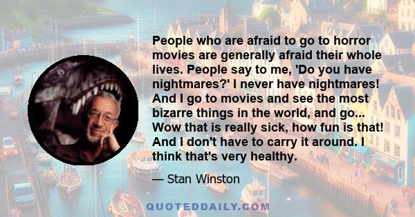 People who are afraid to go to horror movies are generally afraid their whole lives. People say to me, 'Do you have nightmares?' I never have nightmares! And I go to movies and see the most bizarre things in the world,