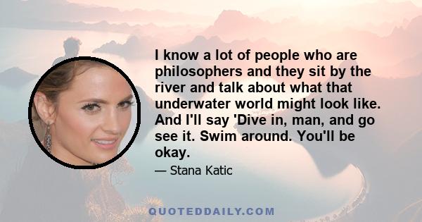 I know a lot of people who are philosophers and they sit by the river and talk about what that underwater world might look like. And I'll say 'Dive in, man, and go see it. Swim around. You'll be okay.