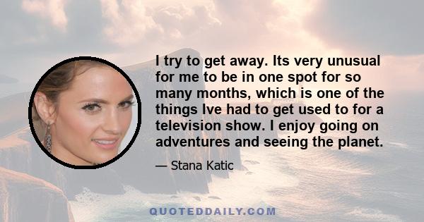 I try to get away. Its very unusual for me to be in one spot for so many months, which is one of the things Ive had to get used to for a television show. I enjoy going on adventures and seeing the planet.