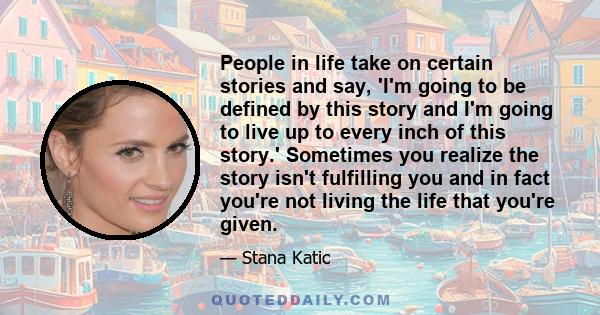 People in life take on certain stories and say, 'I'm going to be defined by this story and I'm going to live up to every inch of this story.' Sometimes you realize the story isn't fulfilling you and in fact you're not