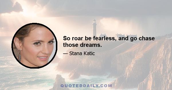 So roar be fearless, and go chase those dreams.