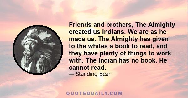 Friends and brothers, The Almighty created us Indians. We are as he made us. The Almighty has given to the whites a book to read, and they have plenty of things to work with. The Indian has no book. He cannot read.