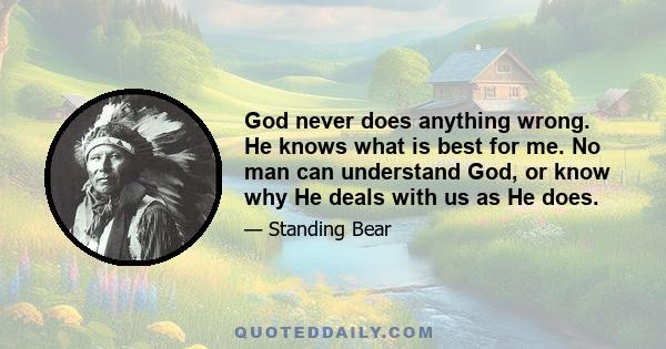 God never does anything wrong. He knows what is best for me. No man can understand God, or know why He deals with us as He does.