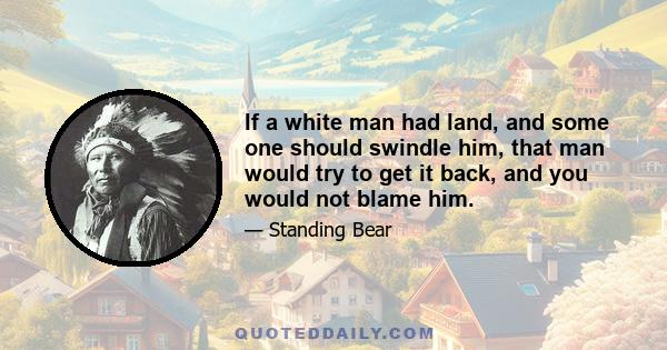 If a white man had land, and some one should swindle him, that man would try to get it back, and you would not blame him.