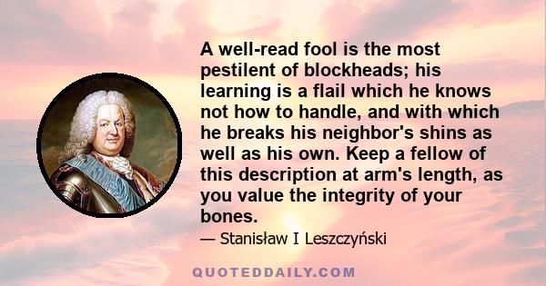 A well-read fool is the most pestilent of blockheads; his learning is a flail which he knows not how to handle, and with which he breaks his neighbor's shins as well as his own. Keep a fellow of this description at