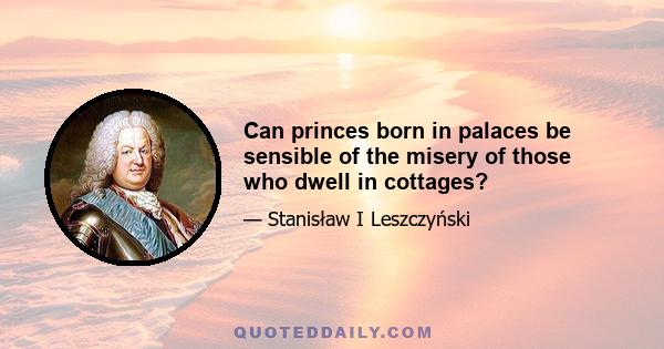 Can princes born in palaces be sensible of the misery of those who dwell in cottages?