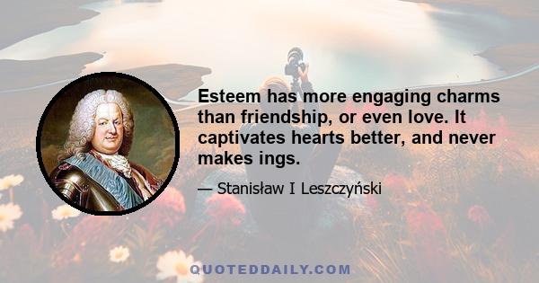 Esteem has more engaging charms than friendship, or even love. It captivates hearts better, and never makes ings.