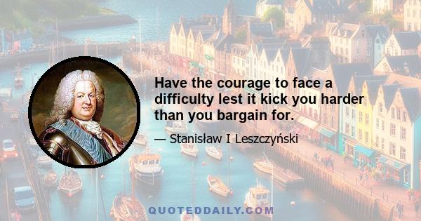 Have the courage to face a difficulty lest it kick you harder than you bargain for.