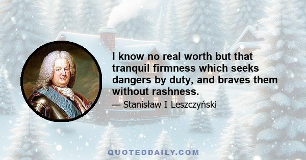 I know no real worth but that tranquil firmness which seeks dangers by duty, and braves them without rashness.