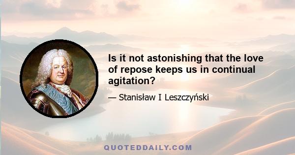 Is it not astonishing that the love of repose keeps us in continual agitation?