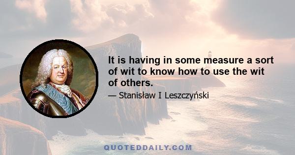 It is having in some measure a sort of wit to know how to use the wit of others.