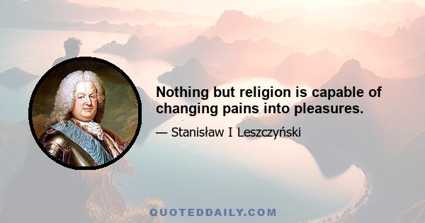 Nothing but religion is capable of changing pains into pleasures.