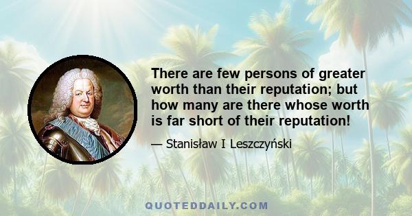 There are few persons of greater worth than their reputation; but how many are there whose worth is far short of their reputation!