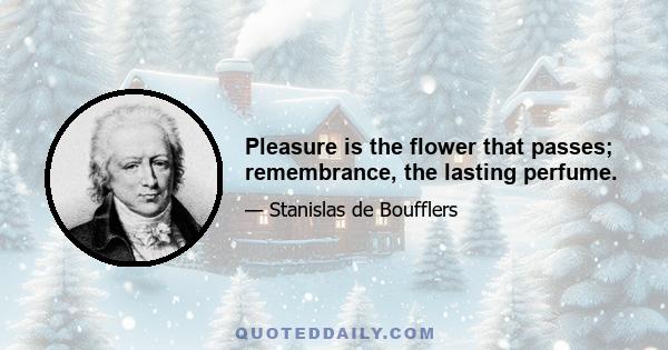 Pleasure is the flower that passes; remembrance, the lasting perfume.