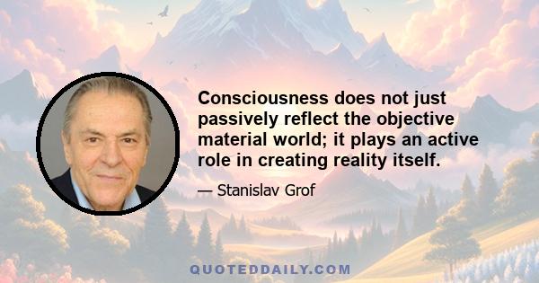 Consciousness does not just passively reflect the objective material world; it plays an active role in creating reality itself.